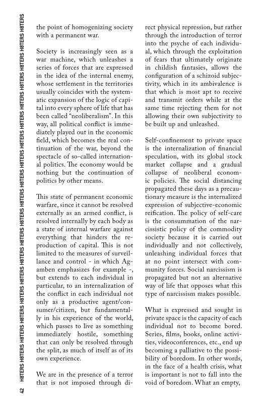 42 HATERS HETERS HBTERS HETERS HETERS HETERS HETERS HETERS HETERS HETERS HETERS HETERS HETERS HETERS HETERS HETERS HETERS HETERS HETERS

the point of homogenizing society
with a permanent war

Society is increasingly seen as a
war machine, which unleashes a
series of forces that are expressed
in the idea of the internal enemy,
whose settlement in the territories
usually coincides with the system=
atic expansion of the logic of capi-
tal into every sphere of life that has
been called *neoliberalism”. In this
way, all political conflict is imme-
diately played out in the economic
field, which becomes the real con-
‘tinuation of the war, beyond the
spectacle of so-called internation
al politics. The economy would be
nothing but the continuation of
politics by other means.

“This state of permanent economic
warfare, since it cannot be resolved
externally as an armed conflict, is
resolved internally by each body as
a state of internal warfare against
everything that hinders the re~
production of capital. This is not
limited to the measures of surveil-
lance and control - in which Ag-
amben emphasizes for example -,
but extends to each individual in
particular, to an internalization of
the conflict in each individual not
only as a productive agent/con-
sumer/citizen, but fundamental-
ly in his experience of the world,
which passes to live as something
immediately hostile, something
that can only be resolved through
the split, as much of itself as of its
‘own experience.

  

We are in the presence of a terror
that is not imposed through di-

rect physical repression, but rather
through the introduction of terror
into the psyche of each individu-
al, which through the exploitation
of fears that ultimately originate
in childish fantasies, allows the
configuration of a schizoid subjec~
tivity, which in its ambivalence is
that which is most apt to receive
and transmit orders while at the
same time rejecting them for not
allowing their own subjectivity to
be built up and unleashed.

Self-confinement to private space
is the internalization of financial
speculation, with its global stock
market collapse and a gradual
collapse of neoliberal econom-
ic policies. The social distancing
propagated these days as a precau-
tionary measure is the internalized
expression of subjective-economic
reification, The policy of self-care
is the consummation of the nar~
cissistic policy of the commodity
society because it is carried out
individually and not collectively,
unleashing individual forces that
at no point intersect with com-
munity forces. Social narcissism is
propagated but not an alternative
‘way of life that opposes what this
type of narcissism makes possible.

‘What is expressed and sought in
private space is the capacity of each
individual not to become bored.
Series, films, books, online activi-
ties, videoconferences, etc., end up
becoming a palliative to the possi-
bility of boredom. In other words,
in the face of a health crisis, what
is important is not to fall into the
void of boredom, What an empty,
